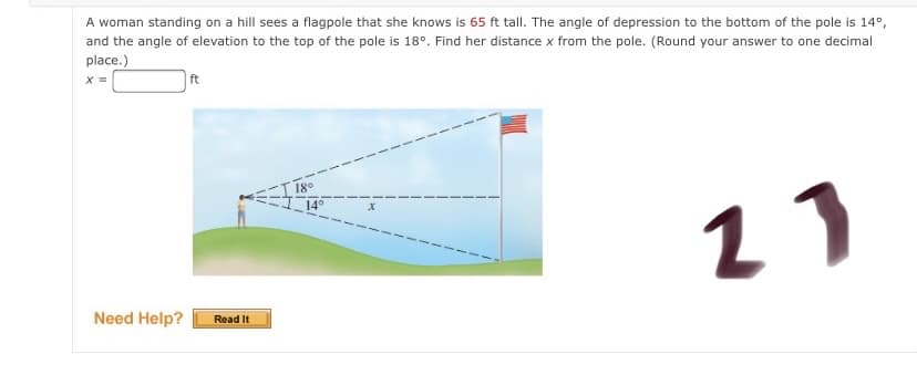 A woman standing on a hill sees a flagpole that she knows is 65 ft tall. The angle of depression to the bottom of the pole is 14°,
and the angle of elevation to the top of the pole is 18°. Find her distance x from the pole. (Round your answer to one decimal
place.)
ft
18°
14°
11
Need Help?
Read It
