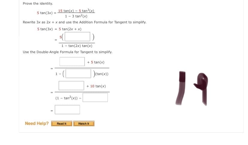 Prove the identity.
5 tan(3x) = 15 tan(x) – 5 tan³(x)
1- 3 tan?(x)
Rewrite 3x as 2x + x and use the Addition Formula for Tangent to simplify.
5 tan(3x) = 5 tan(2x + x)
1- tan(2x) tan(x)
Use the Double-Angle Formula for Tangent to simplify.
+ 5 tan(x)
)(tan(x))
19
+ 10 tan(x)
(1 - tan?(x)) -
Need Help?
Read It
Watch It
