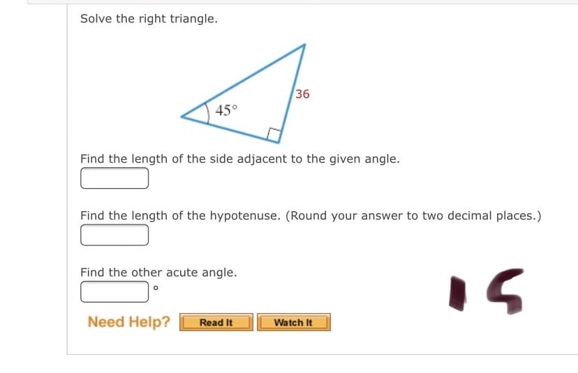 Solve the right triangle.
36
45°
Find the length of the side adjacent to the given angle.
Find the length of the hypotenuse. (Round your answer to two decimal places.)
Find the other acute angle.
Need Help?
Watch It
Read It
