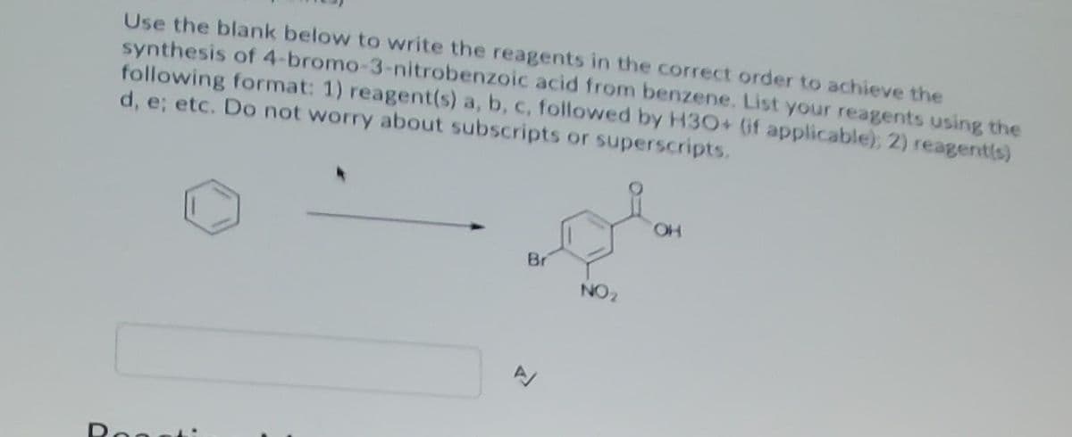 Use the blank below to write the reagents in the correct order to achieve the
synthesis of 4-bromo-3-nitrobenzoic acid from benzene. List your reagents using the
following format: 1) reagent(s) a, b, c, follovwed by H30+ (if applicable); 2) reagentls)
d, e; etc. Do not worry about subscripts or superscripts.
HO,
Br
NO2
