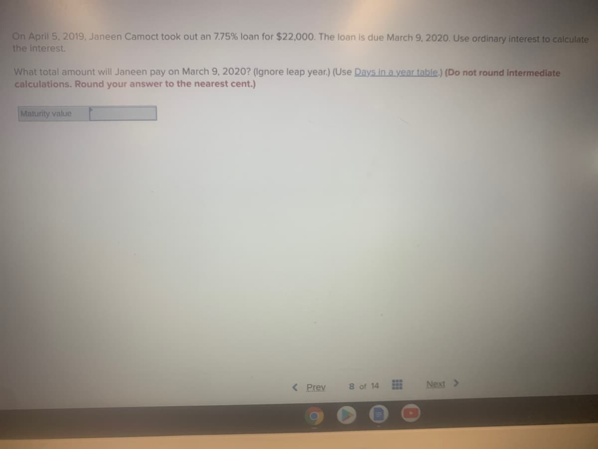 On April 5, 2019, Janeen Camoct took out an 7.75% loan for $22,000. The loan is due March 9, 2020. Use ordinary interest to calculate
the interest.
What total amount will Janeen pay on March 9, 2020? (Ignore leap year.) (Use Days in a year table.) (Do not round intermediate
calculations. Round your answer to the nearest cent.)
Maturity value
< Prev
8 of 14
Next >
