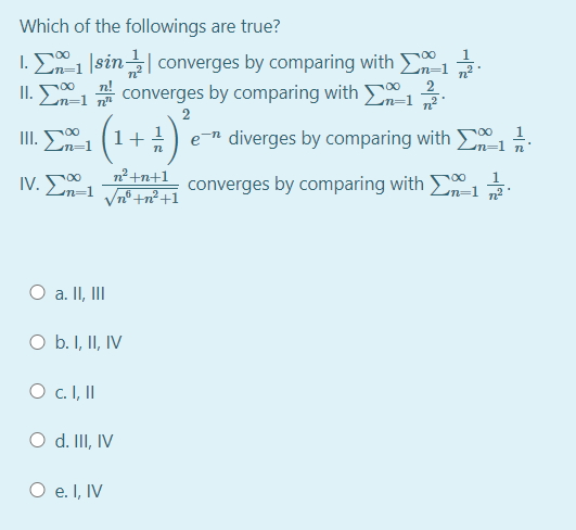 Which of the followings are true?
1.
1. E1 |sin| converges by comparing with 1
II.
n!
2
En=1 converges by comparing with
2
II. En=1
1+
e-n diverges by comparing with 50, 1
n²+n+1
IV. En=1 Jn +n² +1
converges by comparing with .
O a. II, II
O b. I, II, IV
O c.I, I
O d. III, IV
O e. I, IV
