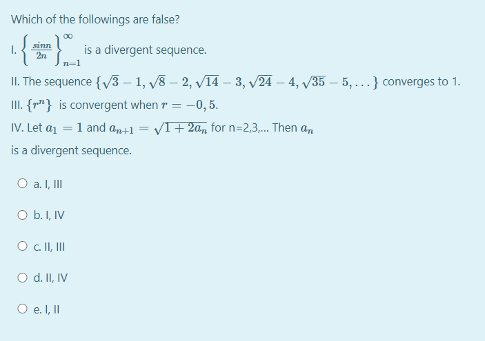 Which of the followings are false?
sinn
I.
2n
is a divergent sequence.
n=1
II. The sequence {v3 – 1, v8 – 2, /14 – 3, v24 – 4, 35 – 5, ...} converges to 1.
II. {r"} is convergent when r = -0, 5.
IV. Let a1 = 1 and an+1
VI+ 2a, for n=2,3,... Then an
is a divergent sequence.
O a. I, II
O b. I, IV
O c. II, II
O d. II, IV
O e. I, II
