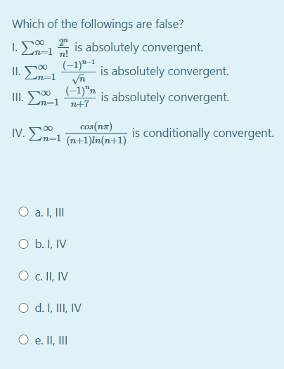 Which of the followings are false?
2"
1. En=1 n!
is absolutely convergent.
II. E
(-1)"–1
is absolutely convergent.
00
n=D1
(-1)"n
III. En=1 n+7
is absolutely convergent.
cos(nn)
IV. 00
n=1 (n+1)ln(n+1)
ν. Σ
is conditionally convergent.
O a. I, II
O b. I, IV
O c. II, IV
O d. I, III, IV
O e. II, III
