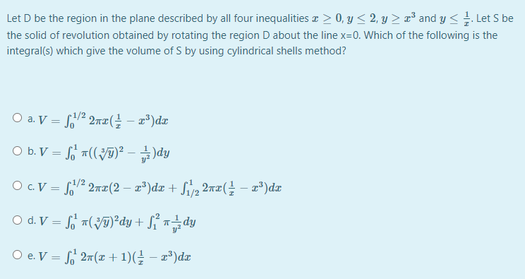 Let D be the region in the plane described by all four inequalities a > 0, y < 2, y > ¤³ and y < . Let S be
the solid of revolution obtained by rotating the region D about the line x=0. Which of the following is the
integral(s) which give the volume of S by using cylindrical shells method?
O a. V = 2 2nT( – x°)dx
1/2
O b.V = G m((Jy)2 - 급)dy
O c. V = 2 2n|(2 – x³)dx + Sivp, 2nx(÷ – x³)dæ
O d. V = fo a(ÿT)²dy + S{ n÷dy
O e. V = 2n (x + 1)(÷ – x³)dx
