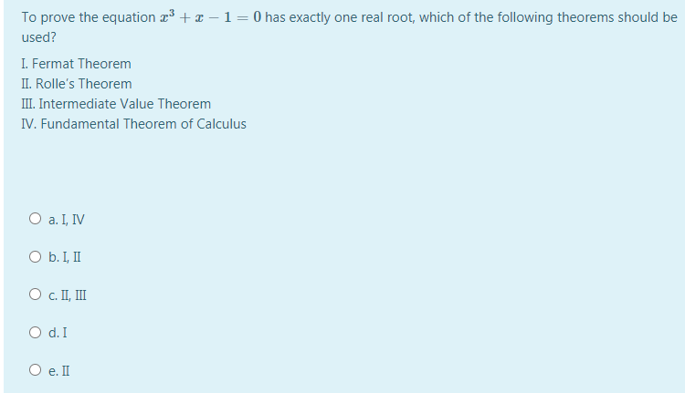 To prove the equation r3 + x – 1 = 0 has exactly one real root, which of the following theorems should be
used?
I. Fermat Theorem
II. Rolle's Theorem
III. Intermediate Value Theorem
IV. Fundamental Theorem of Calculus
O a. I, IV
O b. I, II
O . I, II
O d. I
O e. II
