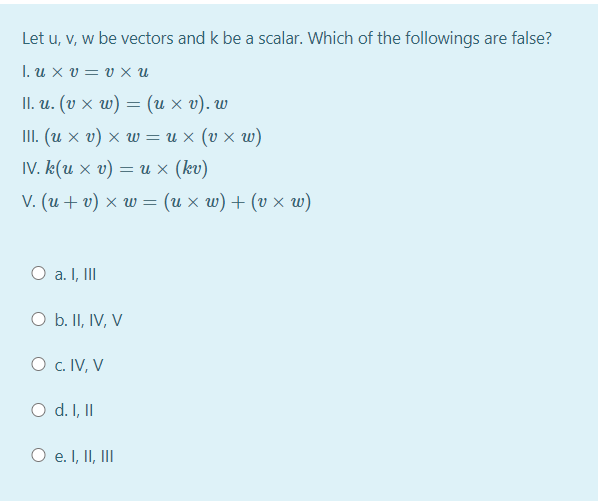 Let u, v, w be vectors and k be a scalar. Which of the followings are false?
1. uxv υxu
II. и. (v х w) — (их у).w
III. (u x v) × w = u x (v × w)
IV. k(u × v) = u × (kv)
V. (u + v) × w = (u x w) + (v × w)
O a. I, II
O b. II, IV, V
O c. IV, V
O d. I, II
O e. I, II, II

