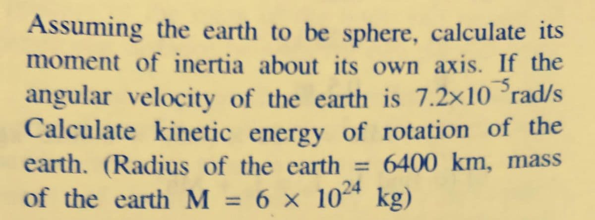 Assuming the earth to be sphere, calculate its
moment of inertia about its own axis. If the
angular velocity of the earth is 7.2×10 °rad/s
Calculate kinetic energy of rotation of the
earth. (Radius of the earth = 6400 km, mass
of the earth M = 6 × 10* kg)
24
