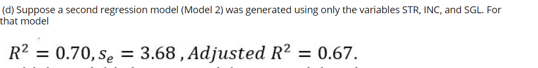 (d) Suppose a second regression model (Model 2) was generated using only the variables STR, INC, and SGL. For
that model
R2 = 0.70, sę = 3.68 , Adjusted R2 = 0.67.
