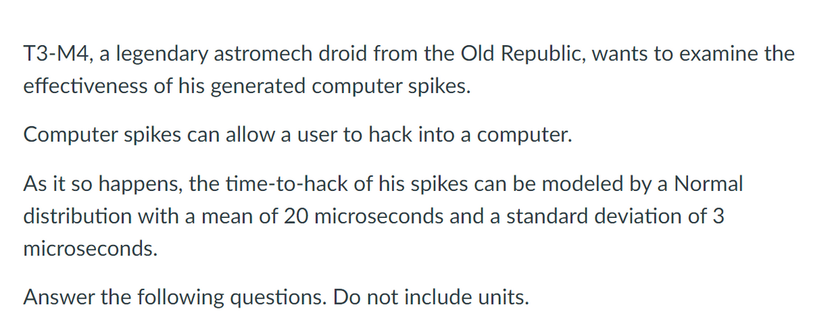 T3-M4, a legendary astromech droid from the Old Republic, wants to examine the
effectiveness of his generated computer spikes.
Computer spikes can allow a user to hack into a computer.
As it so happens, the time-to-hack of his spikes can be modeled by a Normal
distribution with a mean of 20 microseconds and a standard deviation of 3
microseconds.
Answer the following questions. Do not include units.
