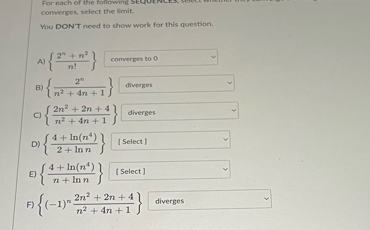 For each of the following
converges, select the limit.
You DON'T need to show work for this question.
E)
F)
A)
B)
D)
{
{
2" + n²
n!
2"
n² + 4n+ 1
2n² + 2n +41
n² + 4n+ 1
4+1n(m²)}
2 Inn
{ 4+ln(m²)}
converges to 0
{(-1)"
diverges
diverges
[ Select]
[Select]
2n² + 2n + 4
n² + 4n+ 1 S
diverges