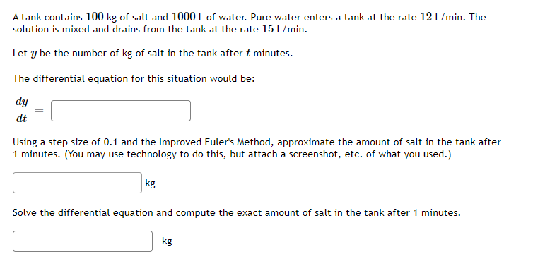 A tank contains 100 kg of salt and 1000 L of water. Pure water enters a tank at the rate 12 L/min. The
solution is mixed and drains from the tank at the rate 15 L/min.
Let y be the number of kg of salt in the tank after t minutes.
The differential equation for this situation would be:
dy
dt
Using a step size of 0.1 and the Improved Euler's Method, approximate the amount of salt in the tank after
1 minutes. (You may use technology to do this, but attach a screenshot, etc. of what you used.)
kg
Solve the differential equation and compute the exact amount of salt in the tank after 1 minutes.
kg
