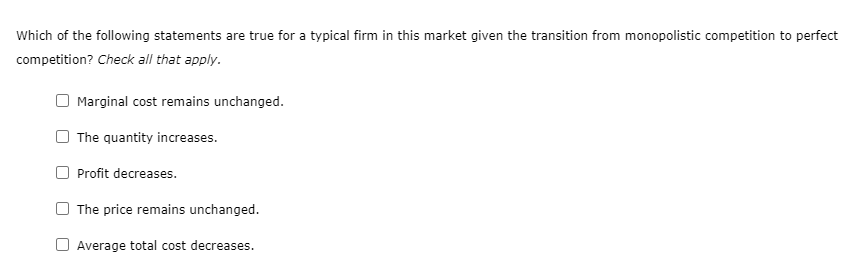 Which of the following statements are true for a typical firm in this market given the transition from monopolistic competition to perfect
competition? Check all that apply.
Marginal cost remains unchanged.
The quantity increases.
Profit decreases.
The price remains unchanged.
O Average total cost decreases.
