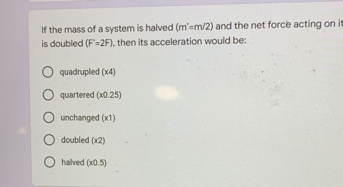 If the mass of a system is halved (m'=m/2) and the net force acting on it
is doubled (F'=2F), then its acceleration would be:
O quadrupled (x4)
O quartered (x0.25)
O unchanged (x1)
O doubled (x2)
halved (x0.5)
