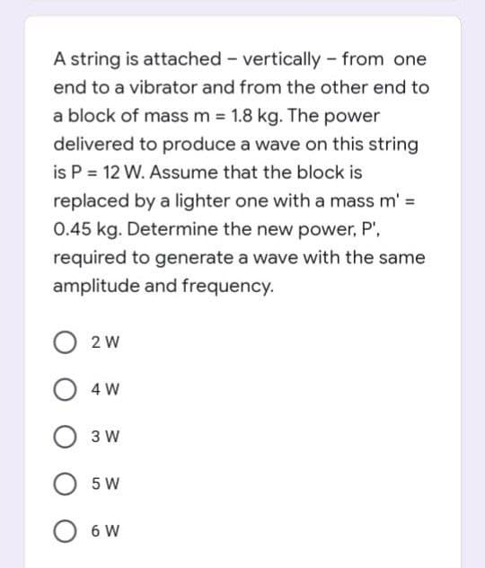 A string is attached - vertically - from one
end to a vibrator and from the other end to
a block of mass m = 1.8 kg. The power
delivered to produce a wave on this string
is P = 12 W. Assume that the block is
replaced by a lighter one with a mass m' =
0.45 kg. Determine the new power, P',
required to generate a wave with the same
amplitude and frequency.
2 W
4 W
3 W
5 W
6 W
