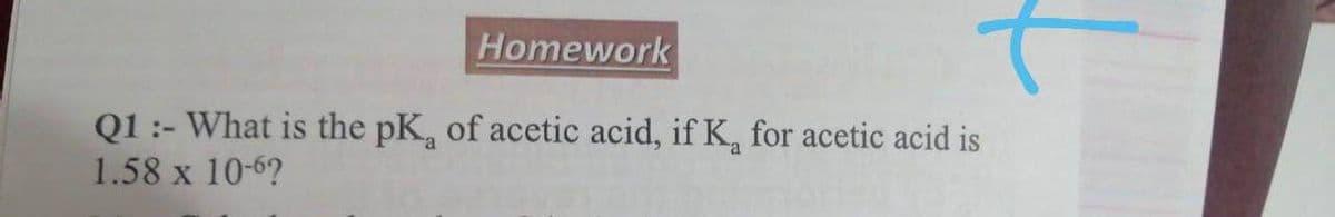 Homework
Q1 :- What is the pK, of acetic acid, if K, for acetic acid is
1.58 x 10-6?
