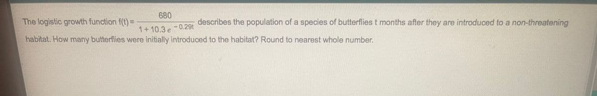 680
The logistic growth function f(t) =
describes the population of a species of butterflies t months after they are introduced to a non-threatening
1+10.3 e
0.29t
habitat. How many butterflies were initially introduced to the habitat? Round to nearest whole number.
