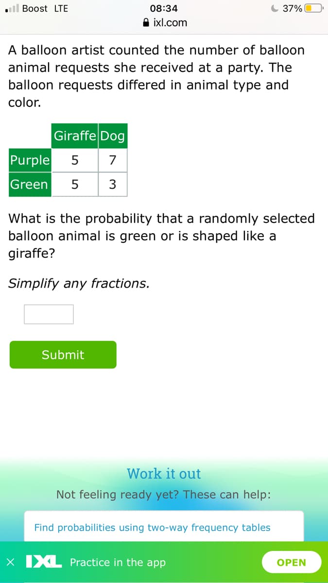 ll Boost LTE
08:34
C 37%
A ixl.com
A balloon artist counted the number of balloon
animal requests she received at a party. The
balloon requests differed in animal type and
color.
Giraffe Dog
Purple
5
7
Green
3
What is the probability that a randomly selected
balloon animal is green or is shaped like a
giraffe?
Simplify any fractions.
Submit
Work it out
Not feeling ready yet? These can help:
Find probabilities using two-way frequency tables
X XL Practice in the app
OPEN
