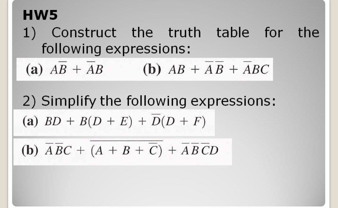 HW5
1) Construct the truth table for the
following expressions:
(а) АВ + АВ
(b) АВ + AВ + АВС
2) Simplify the following expressions:
(a) BD + B(D + E) + D(D + F)
(b) А ВС + (А + В + С) + АВCD
