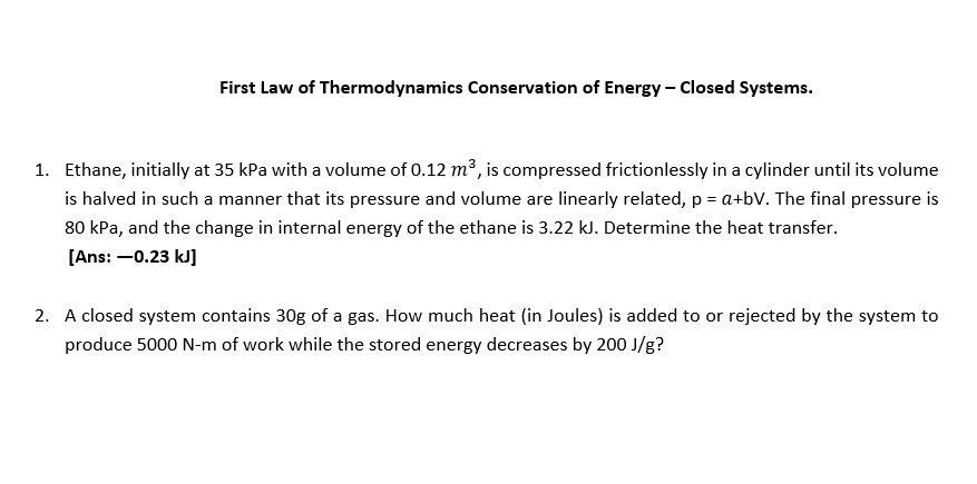 First Law of Thermodynamics Conservation of Energy - Closed Systems.
1. Ethane, initially at 35 kPa with a volume of 0.12 m3, is compressed frictionlessly in a cylinder until its volume
is halved in such a manner that its pressure and volume are linearly related, p = a+bV. The final pressure is
80 kPa, and the change in internal energy of the ethane is 3.22 kJ. Determine the heat transfer.
[Ans: –0.23 kJ]
2. A closed system contains 30g of a gas. How much heat (in Joules) is added to or rejected by the system to
produce 5000 N-m of work while the stored energy decreases by 200 J/g?

