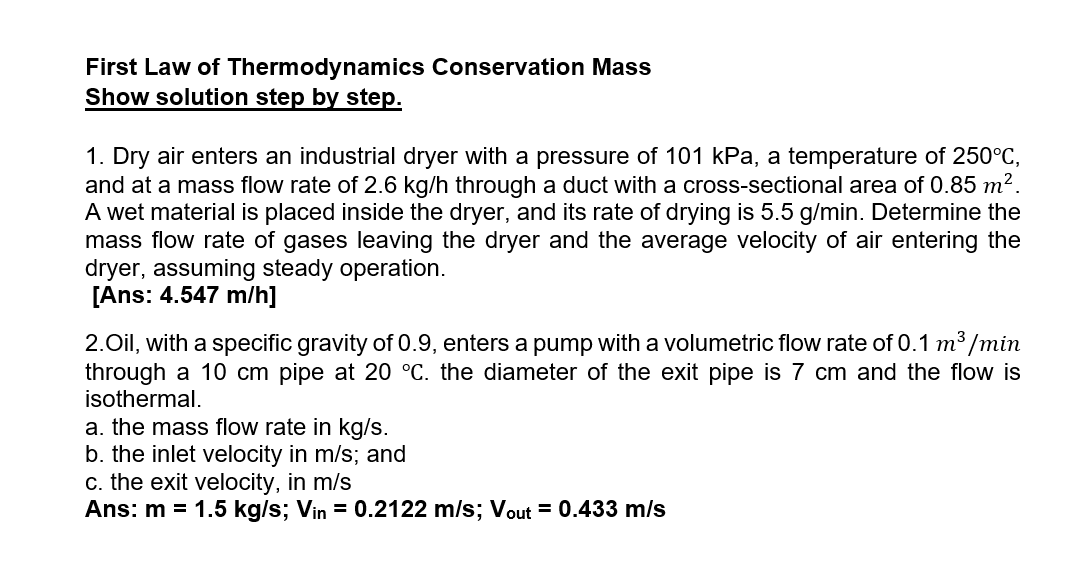 First Law of Thermodynamics Conservation Mass
Show solution step by step.
1. Dry air enters an industrial dryer with a pressure of 101 kPa, a temperature of 250°C,
and at a mass flow rate of 2.6 kg/h through a duct with a cross-sectional area of 0.85 m2.
A wet material is placed inside the dryer, and its rate of drying is 5.5 g/min. Determine the
mass flow rate of gases leaving the dryer and the average velocity of air entering the
dryer, assuming steady operation.
[Ans: 4.547 m/h]
2.Oil, with a specific gravity of 0.9, enters a pump with a volumetric flow rate of 0.1 m³ /min
through a 10 cm pipe at 20 °C. the diameter of the exit pipe is 7 cm and the flow is
isothermal.
a. the mass flow rate in kg/s.
b. the inlet velocity in m/s; and
c. the exit velocity, in m/s
Ans: m = 1.5 kg/s; Vin = 0.2122 m/s; Vout = 0.433 m/s
