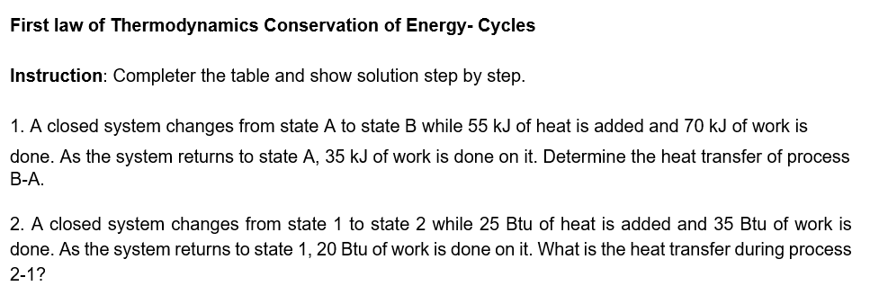 First law of Thermodynamics Conservation of Energy- Cycles
Instruction: Completer the table and show solution step by step.
1. A closed system changes from state A to state B while 55 kJ of heat is added and 70 kJ of work is
done. As the system returns to state A, 35 kJ of work is done on it. Determine the heat transfer of process
B-A.
2. A closed system changes from state 1 to state 2 while 25 Btu of heat is added and 35 Btu of work is
done. As the system returns to state 1, 20 Btu of work is done on it. What is the heat transfer during process
2-1?
