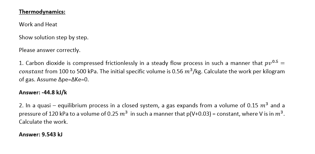 Thermodynamics:
Work and Heat
Show solution step by step.
Please answer correctly.
1. Carbon dioxide is compressed frictionlessly in a steady flow process in such a manner that pv0.5
constant from 100 to 500 kPa. The initial specific volume is 0.56 m³/kg. Calculate the work per kilogram
of gas. Assume Ape=AKe=0.
=
Answer: -44.8 kJ/k
2. In a quasi – equilibrium process in a closed system, a gas expands from a volume of 0.15 m3 and a
pressure of 120 kPa to a volume of 0.25 m3 in such a manner that p(V+0.03) = constant, where V is in m³.
Calculate the work.
Answer: 9.543 kJ

