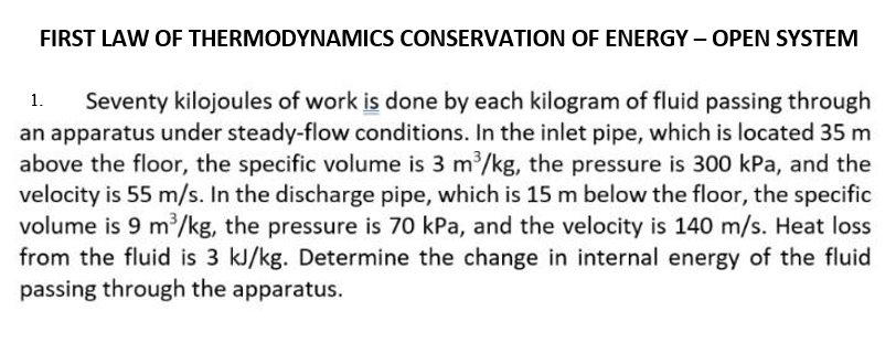 FIRST LAW OF THERMODYNAMICS CONSERVATION OF ENERGY – OPEN SYSTEM
Seventy kilojoules of work is done by each kilogram of fluid passing through
an apparatus under steady-flow conditions. In the inlet pipe, which is located 35 m
above the floor, the specific volume is 3 m/kg, the pressure is 300 kPa, and the
velocity is 55 m/s. In the discharge pipe, which is 15 m below the floor, the specific
volume is 9 m/kg, the pressure is 70 kPa, and the velocity is 140 m/s. Heat loss
from the fluid is 3 kJ/kg. Determine the change in internal energy of the fluid
passing through the apparatus.
1.
