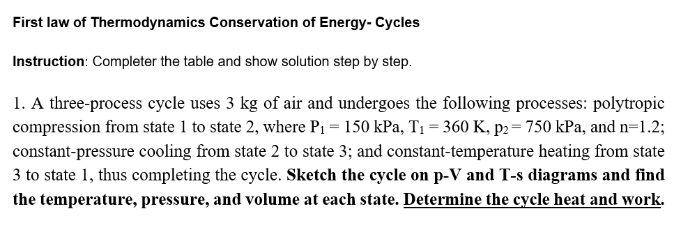 First law of Thermodynamics Conservation of Energy- Cycles
Instruction: Completer the table and show solution step by step.
1. A three-process cycle uses 3 kg of air and undergoes the following processes: polytropic
compression from state 1 to state 2, where P1 = 150 kPa, T1 = 360 K, p2= 750 kPa, and n=1.2;
constant-pressure cooling from state 2 to state 3; and constant-temperature heating from state
3 to state 1, thus completing the cycle. Sketch the cycle on p-V and T-s diagrams and find
the temperature, pressure, and volume at each state. Determine the cycle heat and work.
