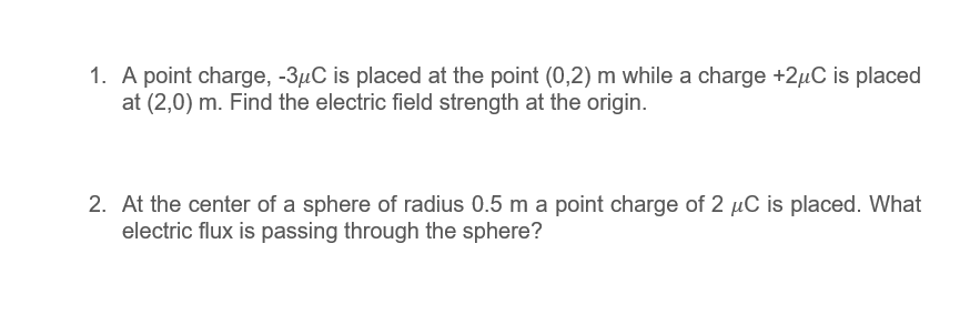 1. A point charge, -3µC is placed at the point (0,2) m while a charge +2µC is placed
at (2,0) m. Find the electric field strength at the origin.
2. At the center of a sphere of radius 0.5 m a point charge of 2 µC is placed. What
electric flux is passing through the sphere?
