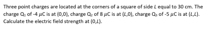 Three point charges are located at the corners of a square of side L equal to 30 cm. The
charge Q1 of -4 µC is at (0,0), charge Q2 of 8 µC is at (L,0), charge Q3 of -5 µC is at (L,L).
Calculate the electric field strength at (0,L).
