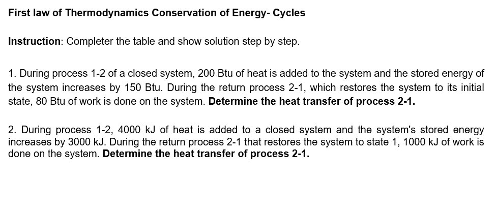 First law of Thermodynamics Conservation of Energy- Cycles
Instruction: Completer the table and show solution step by step.
1. During process 1-2 of a closed system, 200 Btu of heat is added to the system and the stored energy of
the system increases by 150 Btu. During the return process 2-1, which restores the system to its initial
state, 80 Btu of work is done on the system. Determine the heat transfer of process 2-1.
2. During process 1-2, 4000 kJ of heat is added to a closed system and the system's stored energy
increases by 3000 kJ. During the return process 2-1 that restores the system to state 1, 1000 kJ of work is
done on the system. Determine the heat transfer of process 2-1.

