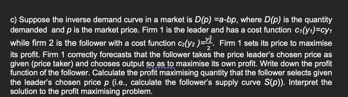 c) Suppose the inverse demand curve in a market is D(p) =a-bp, where D(p) is the quantity
demanded and p is the market price. Firm 1 is the leader and has a cost function c₁(y₁)=cy₁
while firm 2 is the follower with a cost function c₂(y2 )=2. Firm 1 sets its price to maximise
its profit. Firm 1 correctly forecasts that the follower takes the price leader's chosen price as
given (price taker) and chooses output so as to maximise its own profit. Write down the profit
function of the follower. Calculate the profit maximising quantity that the follower selects given
the leader's chosen price p (i.e., calculate the follower's supply curve S(p)). Interpret the
solution to the profit maximising problem.
