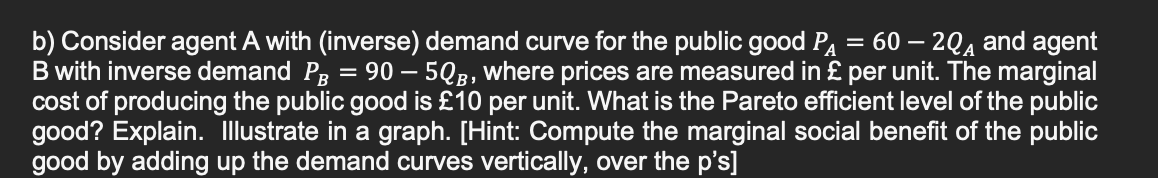 b) Consider agent A with (inverse) demand curve for the public good P₁ = 60 - 2QA and agent
B with inverse demand PÅ = 90 — 5QB, where prices are measured in £ per unit. The marginal
cost of producing the public good is £10 per unit. What is the Pareto efficient level of the public
good? Explain. Illustrate in a graph. [Hint: Compute the marginal social benefit of the public
good by adding up the demand curves vertically, over the p's]