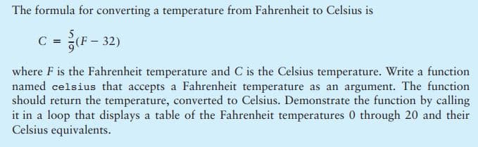 The formula for converting a temperature from Fahrenheit to Celsius is
C =
5
(F - 32)
where F is the Fahrenheit temperature and C is the Celsius temperature. Write a function
named celsius that accepts a Fahrenheit temperature as an argument. The function
should return the temperature, converted to Celsius. Demonstrate the function by calling
it in a loop that displays a table of the Fahrenheit temperatures 0 through 20 and their
Celsius equivalents.
