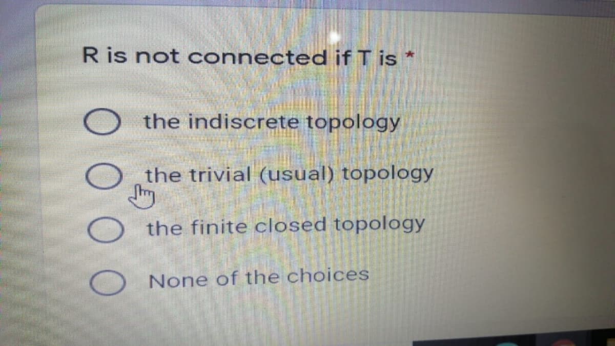 R is not connected if T is *
O the indiscrete topology
the trivial (usual) topology
the finite closed topology
None of the choices
