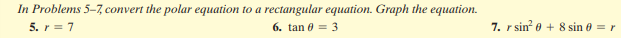 In Problems 5-7, convert the polar equation to a rectangular equation. Graph the equation.
5. r = 7
6. tan 0 = 3
7. r sin 0 + 8 sin 0 = r
