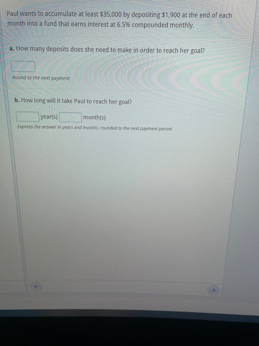 Paul wants to accumulate at least $35,000 by depositing $1,900 at the end of each
month into a fund that earns interest at 6.5% compounded monthly.
a. How many deposits does she need to make in order to reach her goal?
Round to the next payment
b. How long will it take Paul to reach her goal?
year(s)
month(s)
Express the answer in years and months, rounded to the next payment period
