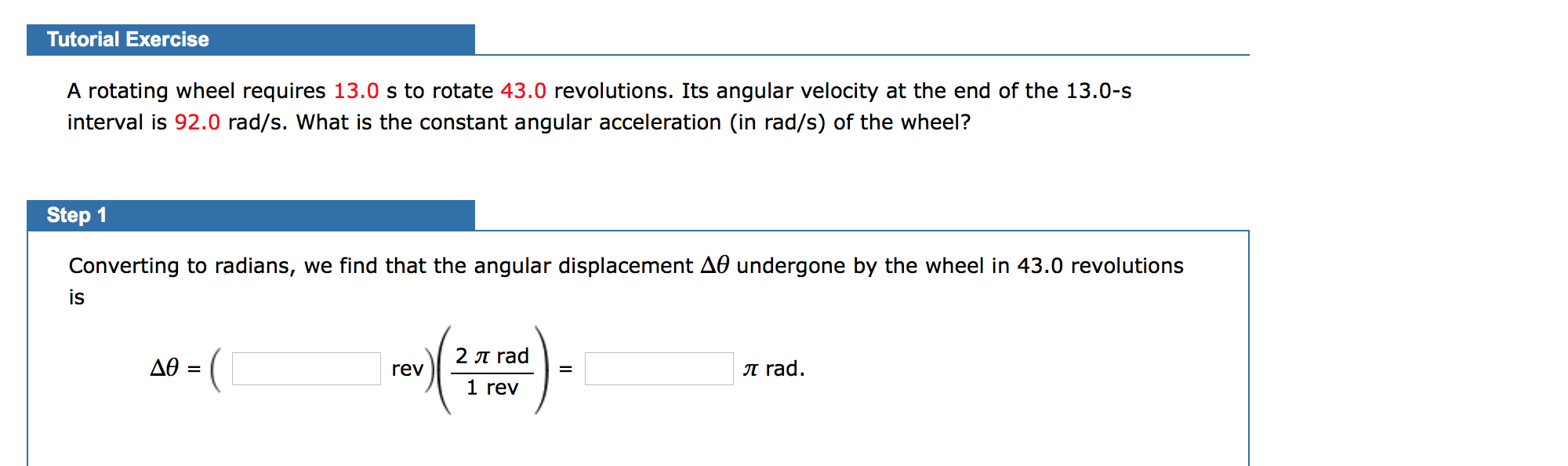 Tutorial Exercise
A rotating wheel requires 13.0 s to rotate 43.0 revolutions. Its angular velocity at the end of the 13.0-s
interval is 92.0 rad/s. What is the constant angular acceleration (in rad/s) of the wheel?
Step 1
Converting to radians, we find that the angular displacement A0 undergone by the wheel in 43.0 revolutions
is
2 T rad
rev
=
1 rev
