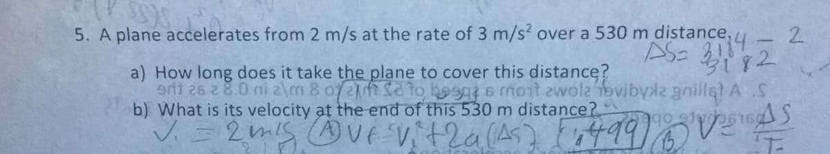 5. A plane accelerates from 2 m/s at the rate of 3 m/s? over a 530 m distance,
AS- 3114
a) How long does it take the plane to cover this distance?
e 2 8.0 ni z\m 8 of2 to baga 6 mont zwola ovibyle gillet AS
b) What is its velocity at the end of this 530 m distance?
2.
