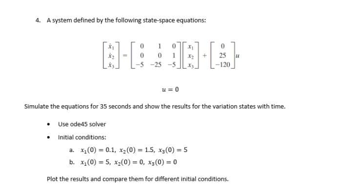 4. A system defined by the following state-space equations:
1
1
25
-5 -25 -5
-120
u = 0
Simulate the equations for 35 seconds and show the results for the variation states with time.
Use ode45 solver
Initial conditions:
a. x1(0) = 0.1, x2(0) = 1.5, x3(0) = 5
b. x1(0) = 5, x2(0) = 0, x3(0) = 0
Plot the results and compare them for different initial conditions.
