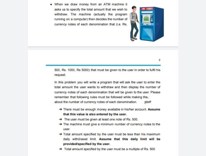 • When we draw money from an ATM machine it
asks us to specify the total amount that we wish to
withdraw. The machine (actually the program
running on a computer) then decides the number of
currency notes of each denomination that (i.e. Rs.
500, Rs. 1000, Rs 5000) that must be given to the user in order to fulfil his
request.
In this problem you will write a program that will ask the user to enter the
total amount the user wants to withdraw and then display the number of
currency notes of each denomination that will be given to the user. Please
remember that following rules must be followed while making the
about the number of currency notes of each denomination.
+ There must be enough money available in his/her account. Assume
that this value is also entered by the user.
+ The user must be given at least one note of Rs. 500.
+ The machine must give a minimum number of currency notes to the
user.
+ Total amount specified by the user must be less than his maximum
daily withdrawal limit. Assume that this daily limit will be
provided/specified by the user.
→ Total amount specified by the user must be a multiple of Rs. 500
