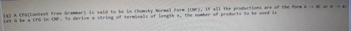 (9) A CFG(Context Free Grammar) is said to be in Chomsky Normal Form (CNF), if all the productions are of the form A -> BC or A -> a.
Let G be a CFG in CNF. To derive a string of terminals of length x, the number of products to be used is
