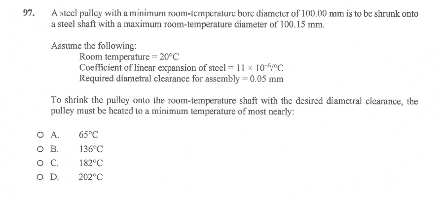 97.
A steel pulley with a minimum room-temperature bore diameter of 100.00 mm is to be shrunk onto
a steel shaft with a maximum room-temperature diameter of 100.15 mm.
Assume the following:
Room temperature = 20°C
Coefficient of linear expansion of steel = 11 x 10-6°C
Required diametral clearance for assembly = 0.05 mm
To shrink the pulley onto the room-temperature shaft with the desired diametral clearance, the
pulley must be heated to a minimum temperature of most nearly:
O A.
O B.
65°C
136°C
о с.
182°C
D.
202°C
