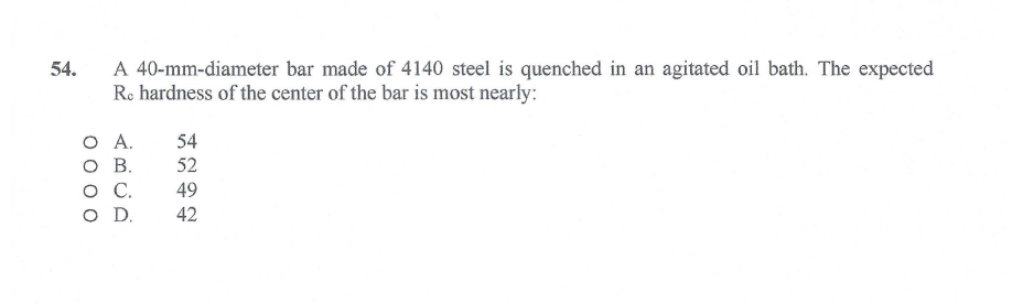 A 40-mm-diameter bar made of 4140 steel is quenched in an agitated oil bath. The expected
Ro hardness of the center of the bar is most nearly:
54.
O .
O B.
OC.
O D.
54
52
49
42
