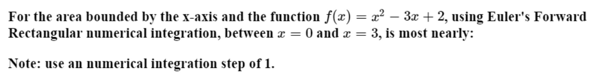 For the area bounded by the x-axis and the function f(x) = x² – 3x + 2, using Euler's Forward
Rectangular numerical integration, between x = 0 and æ = 3, is most nearly:
Note: use an numerical integration step of 1.
