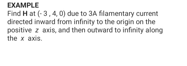 EXAMPLE
Find H at (- 3, 4, 0) due to 3A filamentary current
directed inward from infinity to the origin on the
positive z axis, and then outward to infinity along
the x axis.
