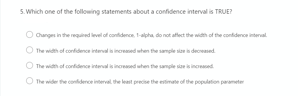 5. Which one of the following statements about a confidence interval is TRUE?
Changes in the required level of confidence, 1-alpha, do not affect the width of the confidence interval.
The width of confidence interval is increased when the sample size is decreased.
The width of confidence interval is increased when the sample size is increased.
The wider the confidence interval, the least precise the estimate of the population parameter
