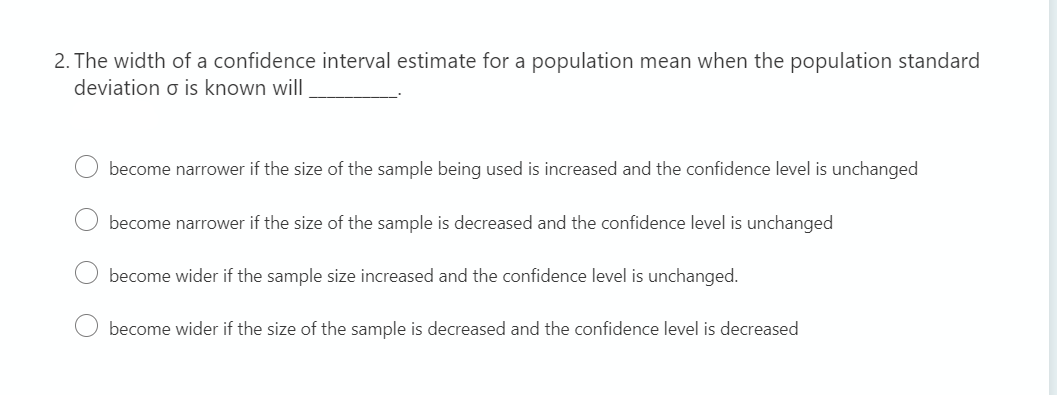 2. The width of a confidence interval estimate for a population mean when the population standard
deviation o is known will
become narrower if the size of the sample being used is increased and the confidence level is unchanged
become narrower if the size of the sample is decreased and the confidence level is unchanged
become wider if the sample size increased and the confidence level is unchanged.
become wider if the size of the sample is decreased and the confidence level is decreased

