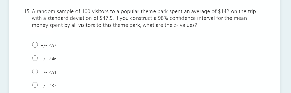 15. A random sample of 100 visitors to a popular theme park spent an average of $142 on the trip
with a standard deviation of $47.5. If you construct a 98% confidence interval for the mean
money spent by all visitors to this theme park, what are the z- values?
+/- 2.57
+/- 2.46
=/- 2.51
+/- 2.33
